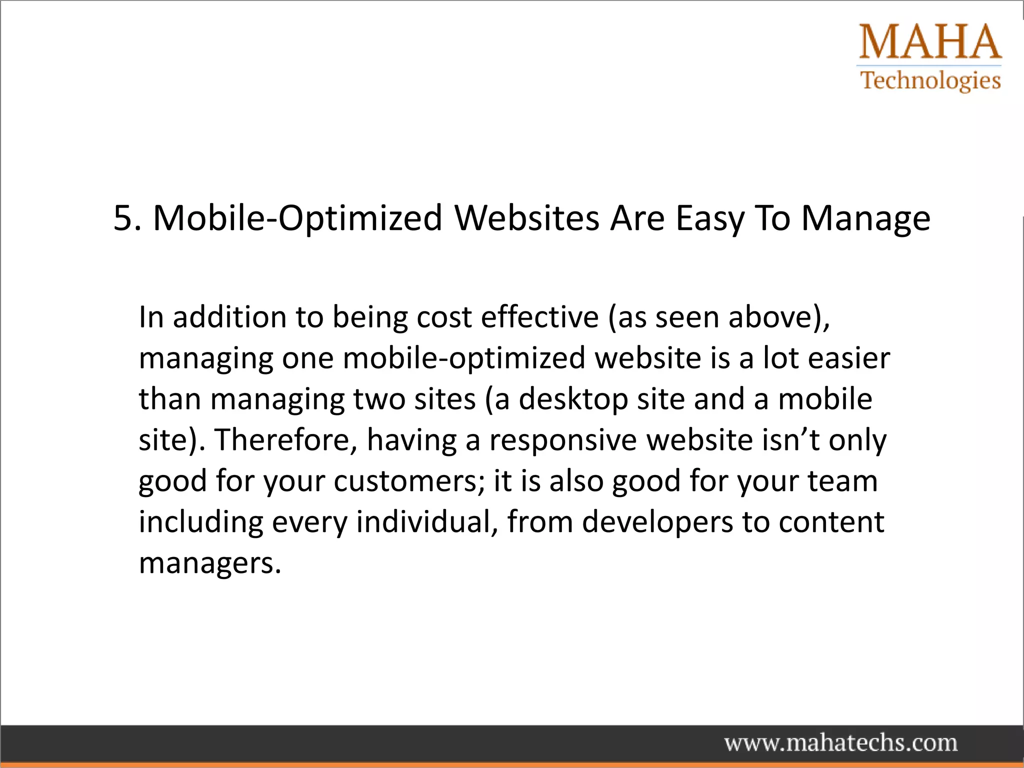 5. Mobile-Optimized Websites Are Easy To Manage
In addition to being cost effective (as seen above),
managing one mobile-optimized website is a lot easier
than managing two sites (a desktop site and a mobile
site). Therefore, having a responsive website isn’t only
good for your customers; it is also good for your team
including every individual, from developers to content
managers.
 