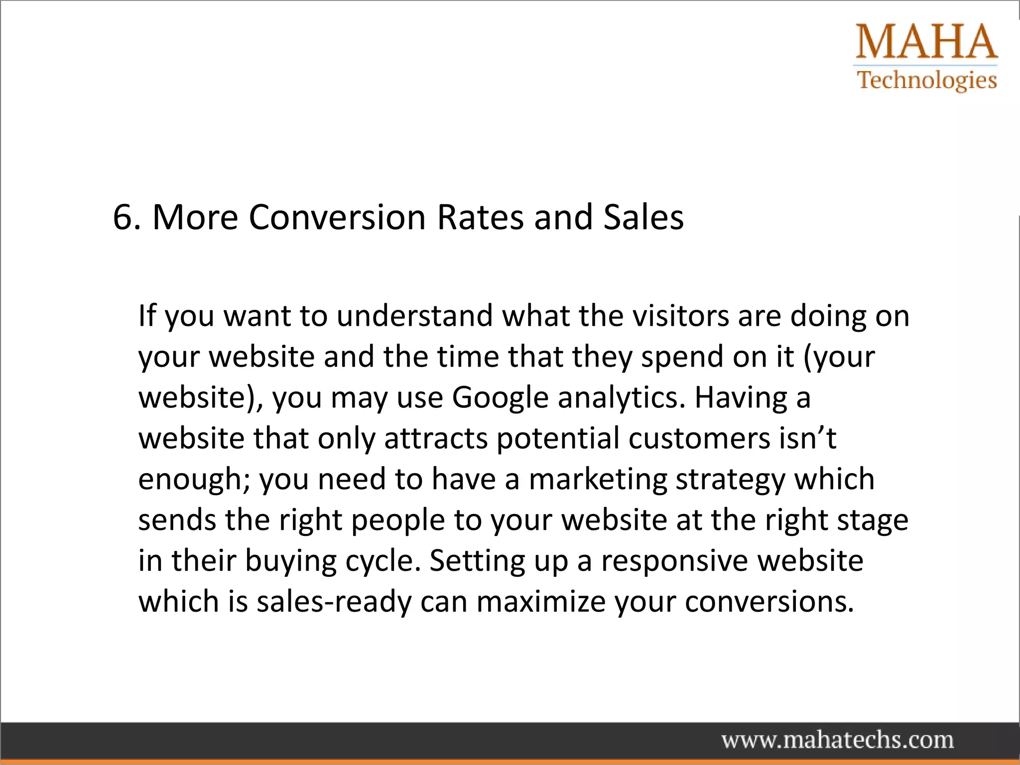 6. More Conversion Rates and Sales
If you want to understand what the visitors are doing on
your website and the time that they spend on it (your
website), you may use Google analytics. Having a
website that only attracts potential customers isn’t
enough; you need to have a marketing strategy which
sends the right people to your website at the right stage
in their buying cycle. Setting up a responsive website
which is sales-ready can maximize your conversions.
 