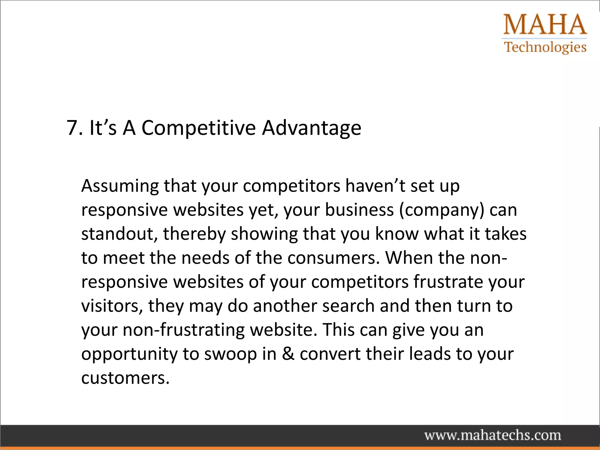 7. It’s A Competitive Advantage
Assuming that your competitors haven’t set up
responsive websites yet, your business (company) can
standout, thereby showing that you know what it takes
to meet the needs of the consumers. When the non-
responsive websites of your competitors frustrate your
visitors, they may do another search and then turn to
your non-frustrating website. This can give you an
opportunity to swoop in & convert their leads to your
customers.
 
