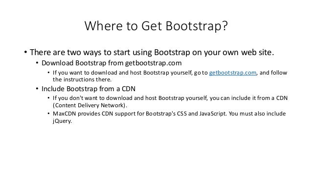 Where to Get Bootstrap?
• There are two ways to start using Bootstrap on your own web site.
• Download Bootstrap from getbootstrap.com
• If you want to download and host Bootstrap yourself, go to getbootstrap.com, and follow
the instructions there.
• Include Bootstrap from a CDN
• If you don't want to download and host Bootstrap yourself, you can include it from a CDN
(Content Delivery Network).
• MaxCDN provides CDN support for Bootstrap's CSS and JavaScript. You must also include
jQuery.
 