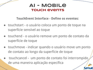 AI - Mobile
touch events
TouchEvent Interface - Define os eventos:
● touchstart - o usuário coloca um ponto de toque na
superfície sensível ao toque
● touchend - o usuário remove um ponto de contato da
superfície de toque
● touchmove - indicar quando o usuário move um ponto
de contato ao longo da superfície de toque
● touchcancel - um ponto de contato foi interrompido
de uma maneira aplicação específica
 