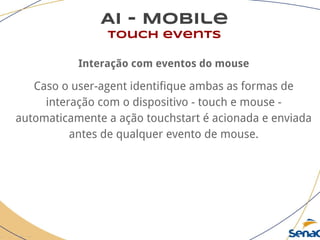 AI - Mobile
touch events
Interação com eventos do mouse
Caso o user-agent identifique ambas as formas de
interação com o dispositivo - touch e mouse -
automaticamente a ação touchstart é acionada e enviada
antes de qualquer evento de mouse.
 