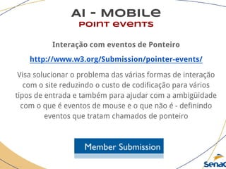 AI - Mobile
point events
Interação com eventos de Ponteiro
http://www.w3.org/Submission/pointer-events/
Visa solucionar o problema das várias formas de interação
com o site reduzindo o custo de codificação para vários
tipos de entrada e também para ajudar com a ambigüidade
com o que é eventos de mouse e o que não é - definindo
eventos que tratam chamados de ponteiro
 