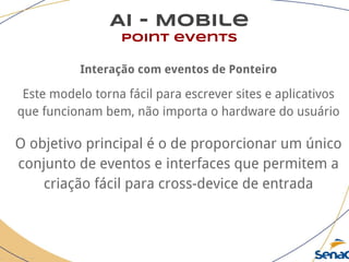 AI - Mobile
point events
Interação com eventos de Ponteiro
Este modelo torna fácil para escrever sites e aplicativos
que funcionam bem, não importa o hardware do usuário
O objetivo principal é o de proporcionar um único
conjunto de eventos e interfaces que permitem a
criação fácil para cross-device de entrada
 