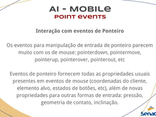 AI - Mobile
point events
Interação com eventos de Ponteiro
Os eventos para manipulação de entrada de ponteiro parecem
muito com os de mouse: pointerdown, pointermove,
pointerup, pointerover, pointerout, etc
Eventos de ponteiro fornecem todas as propriedades usuais
presentes em eventos de mouse (coordenadas do cliente,
elemento alvo, estados de botões, etc), além de novas
propriedades para outras formas de entrada: pressão,
geometria de contato, inclinação.
 