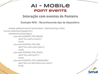 AI - Mobile
point events
Interação com eventos de Ponteiro
Exemplo W3C - Reconhecendo tipo de dispositivo:
window.addEventListener("pointerdown", detectInputType, false);
function detectInputType(event) {
switch(event.pointerType) {
case event.POINTER_TYPE_MOUSE:
alert("You used a mouse!");
break;
case event.POINTER_TYPE_PEN:
alert("You used a pen stylus!");
break;
case event.POINTER_TYPE_TOUCH:
alert("You used touch!");
break;
case event.POINTER_TYPE_UNAVAILABLE:
alert("Not sure what device was used!");
break;
}
}
 