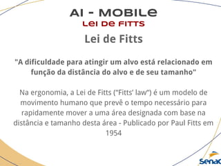 AI - Mobile
lei de fitts
Lei de Fitts
"A dificuldade para atingir um alvo está relacionado em
função da distância do alvo e de seu tamanho"
Na ergonomia, a Lei de Fitts (“Fitts’ law“) é um modelo de
movimento humano que prevê o tempo necessário para
rapidamente mover a uma área designada com base na
distância e tamanho desta área - Publicado por Paul Fitts em
1954
 