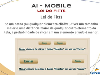 AI - Mobile
lei de fitts
Lei de Fitts
Se um botão (ou qualquer elemento clicável) tiver um tamanho
maior e uma distância maior de qualquer outro elemento da
tela, a probabilidade de clicar em um elemento errado é menor.
 