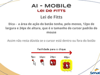 AI - Mobile
lei de fitts
Lei de Fitts
Dica - a área de ação do botão tenha, pelo menos, 12px de
largura e 24px de altura, que é o tamanho do cursor padrão do
mouse
Assim não resta dúvida se o cursor está dentro ou fora do botão
 