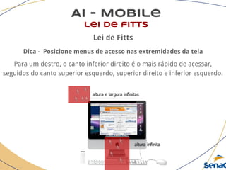 AI - Mobile
lei de fitts
Lei de Fitts
Dica - Posicione menus de acesso nas extremidades da tela
Para um destro, o canto inferior direito é o mais rápido de acessar,
seguidos do canto superior esquerdo, superior direito e inferior esquerdo.
 