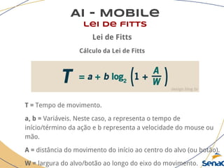 AI - Mobile
lei de fitts
Lei de Fitts
Cálculo da Lei de Fitts
T = Tempo de movimento.
a, b = Variáveis. Neste caso, a representa o tempo de
início/término da ação e b representa a velocidade do mouse ou
mão.
A = distância do movimento do início ao centro do alvo (ou botão).
W = largura do alvo/botão ao longo do eixo do movimento.
 