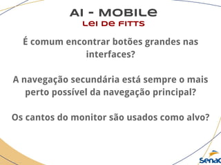 AI - Mobile
lei de fitts
É comum encontrar botões grandes nas
interfaces?
A navegação secundária está sempre o mais
perto possível da navegação principal?
Os cantos do monitor são usados como alvo?
 