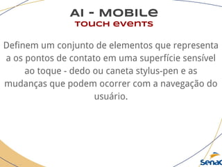 AI - Mobile
touch events
Definem um conjunto de elementos que representa
a os pontos de contato em uma superfície sensível
ao toque - dedo ou caneta stylus-pen e as
mudanças que podem ocorrer com a navegação do
usuário.
 