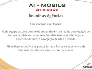 AI - Mobile
atividade
Reunir as Agências
Apresentação em Plenária:
Cada equipe escolhe um site de sua preferência e realiza a navegação de
forma completa e cria um relatório detalhando as diferenças e
experiencias entre a navegação desktop e mobile.
Além disso, especifica os pontos fortes e fracos na experiencia de
interação de interfaces touchscreen vs mouse.
 