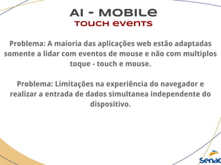 AI - Mobile
touch events
Problema: A maioria das aplicações web estão adaptadas
somente a lidar com eventos de mouse e não com multiplos
toque - touch e mouse.
Problema: Limitações na experiência do navegador e
realizar a entrada de dados simultanea independente do
dispositivo.
 