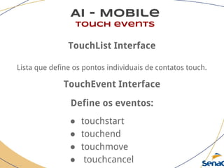 AI - Mobile
touch events
TouchList Interface
Lista que define os pontos individuais de contatos touch.
TouchEvent Interface
Define os eventos:
● touchstart
● touchend
● touchmove
● touchcancel
 