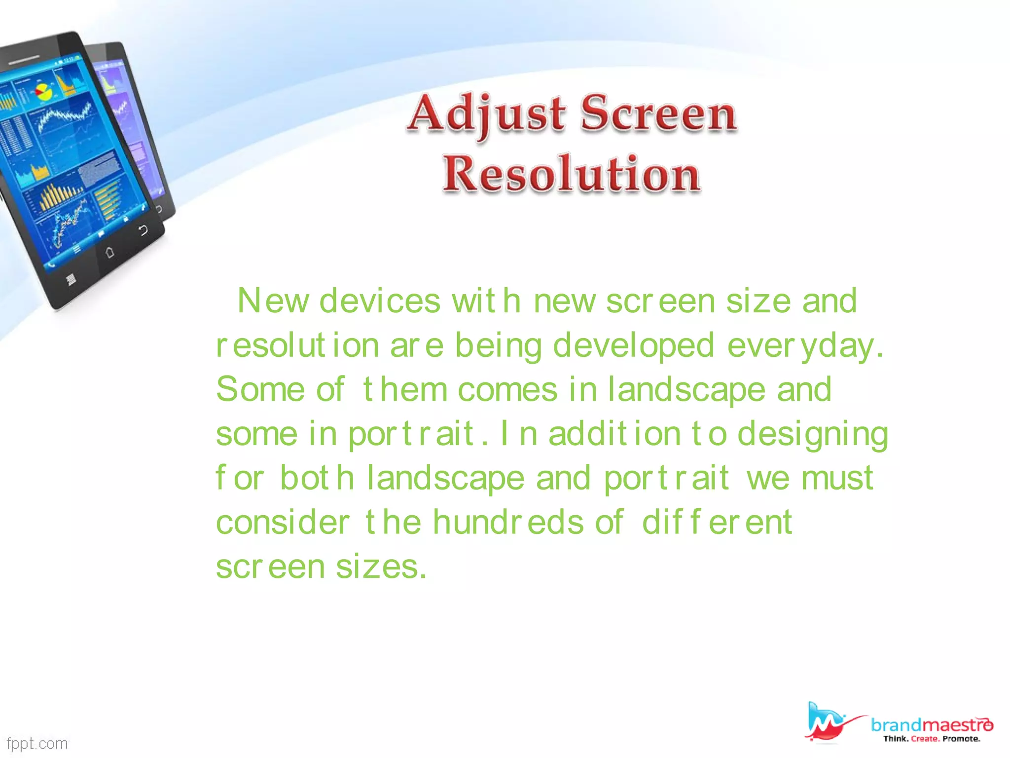 New devices wit h new screen size and
resolut ion are being developed everyday.
Some of t hem comes in landscape and
some in port rait . I n addit ion t o designing
f or bot h landscape and port rait we must
consider t he hundreds of dif f erent
screen sizes.
