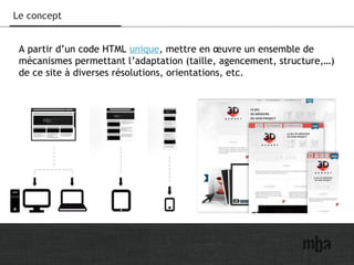 10
Le concept
A partir d’un code HTML unique, mettre en œuvre un ensemble de
mécanismes permettant l’adaptation (taille, agencement, structure,…)
de ce site à diverses résolutions, orientations, etc.
 