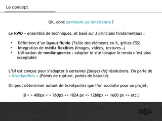 11
Le concept
OK, donc comment ça fonctionne ?
Le RWD = ensemble de techniques, et basé sur 3 principes fondamentaux :
• Définition d’un layout fluide (Taille des éléments en %, grilles CSS)
• Intégration de média flexibles (Images, vidéos, textures…)
• Utilisation de media-queries : adapter le site lorsque le rendu n’est plus
acceptable
L’UI est conçue pour s’adapter à certaines [plages de] résolutions. On parle de
« Breakpoints » (Points de rupture, points de bascule).
On peut déterminer autant de breakpoints que l’on souhaite pour un projet.
(0 < > 480px < > 960px <> 1024 px <> 1280px <> 1600 px <> etc.)
 