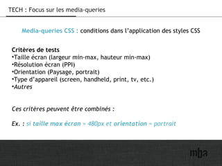 13
TECH : Focus sur les media-queries
Media-queries CSS : conditions dans l’application des styles CSS
Critères de tests
•Taille écran (largeur min-max, hauteur min-max)
•Résolution écran (PPI)
•Orientation (Paysage, portrait)
•Type d’appareil (screen, handheld, print, tv, etc.)
•Autres
Ces critères peuvent être combinés :
Ex. : si taille max écran = 480px et orientation = portrait
 