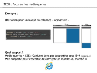 Exemple :
Utilisation pour un layout en colonnes « responsive »
Quel support ?
Media-queries > CSS3 (Caniuse) donc pas supportées sous IE<9 (respond.js)
Mais supporté pas l’ensemble des navigateurs mobiles du marché 
TECH : Focus sur les media-queries
 