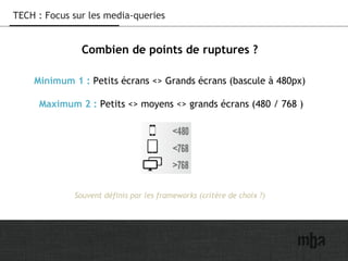 15
TECH : Focus sur les media-queries
Combien de points de ruptures ?
Minimum 1 : Petits écrans <> Grands écrans (bascule à 480px)
Maximum 2 : Petits <> moyens <> grands écrans (480 / 768 )
Souvent définis par les frameworks (critère de choix ?)
 