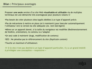 18
Bilan : Principaux avantages
Proposer une seule version d’un site Web visualisable et utilisable via de multiples
terminaux est une démarche très avantageuse pour plusieurs raisons 
•Pas besoin de créer plusieurs sites/applis dédiées à un type d’appareil précis
•Pas de mécanisme à mettre en place (et à maintenir) pour basculer automatiquement
l’utilisateur vers la version du site adéquate (ex. test UserAgent)
•Même sur un appareil donné, si la taille du navigateur est modifiée (Redimensionnement
de fenêtre, orientation), le contenu va s’adapter
•Un seul code à maintenir (bugs, modification de contenu)
•SEO : Ne pénalise pas le référencement du site (Duplicate content)
•Touche un maximum d’utilisateurs
 Si le site n’est pas destiné à un type d’appareil particulier, il y a un grand intérêt
à privilégier une conception « responsive »
 