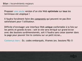 19
Bilan : Inconvénients majeurs
Proposer une seule version d’un site Web optimisée sur tous les
terminaux est utopique !
Il faudra forcément faire des compromis qui peuvent ne pas être
satisfaisant pour l’utilisateur.
Difficile d’envisager une interface Web unique confortable à la fois sur
les petits et grands écrans : soit le site sera étriqué sur grand écran
avec des boutons surdimensionnés, soit il faudra sans cesse zoomer dans
la page pour pouvoir lire le contenu sur un petit écran…
Contenus tiers : Ex. codes embarqués, iframes (ex. boutons FB) 
 