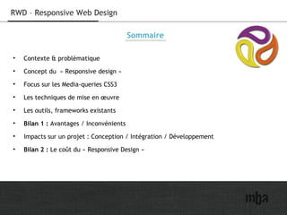 2
RWD – Responsive Web Design
Sommaire
• Contexte & problématique
• Concept du  « Responsive design »
• Focus sur les Media-queries CSS3
• Les techniques de mise en œuvre
• Les outils, frameworks existants
• Bilan 1 : Avantages / Inconvénients
• Impacts sur un projet : Conception / Intégration / Développement
• Bilan 2 : Le coût du « Responsive Design »
 