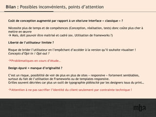 20
Bilan : Possibles inconvénients, points d’attention
Coût de conception augmenté par rapport à un site/une interface « classique » ?
Nécessite plus de temps et de compétences (Conception, réalisation, tests) donc coûte plus cher à
mettre en œuvre
 Mais, doit pouvoir être maitrisé et cadré (ex. Utilisation de frameworks ?)
Liberté de l’utilisateur limitée ?
Risque de brider l’utilisateur en l’empêchant d’accéder à la version qu’il souhaite visualiser !
Concepts d’Opt-in / Opt-out ?
Problématiques en cours d’étude…
Design épuré = manque d’originalité ?
C’est un risque, possibilité de voir de plus en plus de sites « responsive » fortement semblables,
surtout du fait de l’utilisation de Frameworks ou de templates responsive.
Grilles souvent décriées car plus un outil de typographie plébiscité par les designers issus du print…
Attention à ne pas sacrifier l’identité du client seulement par contrainte technique !
 
