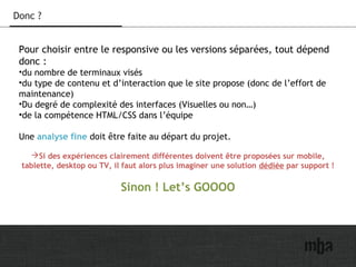 21
Donc ?
Pour choisir entre le responsive ou les versions séparées, tout dépend
donc :
•du nombre de terminaux visés
•du type de contenu et d’interaction que le site propose (donc de l’effort de
maintenance)
•Du degré de complexité des interfaces (Visuelles ou non…)
•de la compétence HTML/CSS dans l’équipe
Une analyse fine doit être faite au départ du projet.
Si des expériences clairement différentes doivent être proposées sur mobile,
tablette, desktop ou TV, il faut alors plus imaginer une solution dédiée par support !
Sinon ! Let’s GOOOO
 