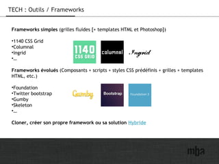 22
TECH : Outils / Frameworks
Frameworks simples (grilles fluides [+ templates HTML et Photoshop])
•1140 CSS Grid
•Columnal
•Ingrid
•…
Frameworks évolués (Composants + scripts + styles CSS prédéfinis + grilles + templates
HTML, etc.)
•Foundation
•Twitter bootstrap
•Gumby
•Skeleton
•…
Cloner, créer son propre framework ou sa solution Hybride
 