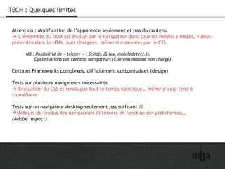 23
TECH : Quelques limites
Attention : Modification de l’apparence seulement et pas du contenu
 L’ensemble du DOM est évalué par le navigateur donc tous les médias (images, vidéos)
présentes dans le HTML sont chargées, même si masquées par le CSS
NB : Possibilité de « tricher » : Scripts JS (ex. mobiledetect.js)
Optimisations par certains navigateurs (Contenu masqué non chargé)
Certains Frameworks complexes, difficilement customisables (design)
Tests sur plusieurs navigateurs nécessaires
 Évaluation du CSS et rendu pas tout le temps identique… même si cela tend à
s’améliorer
Tests sur un navigateur desktop seulement pas suffisant 
Moteurs de rendus des navigateurs différents en fonction des plateformes…
(Adobe Inspect)
 