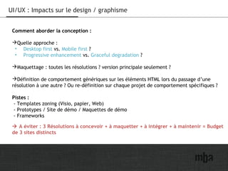 24
UI/UX : Impacts sur le design / graphisme
Comment aborder la conception :
Quelle approche :
• Desktop first vs. Mobile first ?
• Progressive enhancement vs. Graceful degradation ?
Maquettage : toutes les résolutions ? version principale seulement ?
Définition de comportement génériques sur les éléments HTML lors du passage d’une
résolution à une autre ? Ou re-définition sur chaque projet de comportement spécifiques ?
Pistes :
- Templates zoning (Visio, papier, Web)
- Prototypes / Site de démo / Maquettes de démo
- Frameworks
 A éviter : 3 Résolutions à concevoir + à maquetter + à intégrer + à maintenir = Budget
de 3 sites distincts
 
