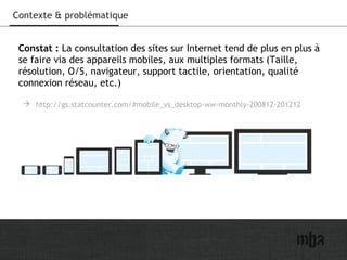 3
Contexte & problématique
Constat : La consultation des sites sur Internet tend de plus en plus à
se faire via des appareils mobiles, aux multiples formats (Taille,
résolution, O/S, navigateur, support tactile, orientation, qualité
connexion réseau, etc.)
 http://gs.statcounter.com/#mobile_vs_desktop-ww-monthly-200812-201212
 
