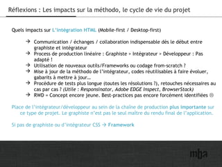 30
Réflexions : Les impacts sur la méthodo, le cycle de vie du projet
Quels impacts sur L’intégration HTML (Mobile-first / Desktop-first)
 Communication / échanges / collaboration indispensable dès le début entre
graphiste et intégrateur
 Process de production linéaire : Graphiste > Intégrateur > Développeur : Pas
adapté !
 Utilisation de nouveaux outils/Frameworks ou codage from-scratch ?
 Mise à jour de la méthodo de l’intégrateur, codes réutilisables à faire évoluer,
gabarits à mettre à jour…
 Procédure de tests plus longue (toutes les résolutions ?), retouches nécessaires au
cas par cas ? (Utile : Responsinator, Adobe EDGE Inspect, BrowserStack)
 RWD = Concept encore jeune. Best-practices pas encore forcément identifiées 
Place de l’intégrateur/développeur au sein de la chaîne de production plus importante sur
ce type de projet. Le graphiste n’est pas le seul maître du rendu final de l’application.
Si pas de graphiste ou d’intégrateur CSS  Framework
 