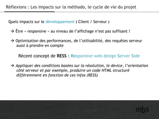 31
Réflexions : Les impacts sur la méthodo, le cycle de vie du projet
Quels impacts sur le développement ( Client / Serveur )
 Être « responsive » au niveau de l’affichage n’est pas suffisant !
 Optimisation des performances, de l’utilisabilité, des requêtes serveur
aussi à prendre en compte
Récent concept de RESS : Responsive web design Server Side
 Appliquer des conditions basées sur la résolution, le device, l’orientation
côté serveur et par exemple, produire un code HTML structuré
différemment en fonction de ces infos (RESS)
 