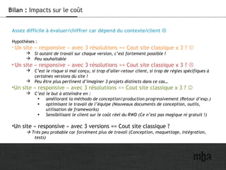 32
Bilan : Impacts sur le coût
Assez difficile à évaluer/chiffrer car dépend du contexte/client 
Hypothèses :
• Un site « responsive » avec 3 résolutions == Cout site classique x 3 ? 
 Si autant de travail sur chaque version, c’est fortement possible !
 Peu souhaitable
• Un site « responsive » avec 3 résolutions >= Cout site classique x 3 ? 
 C’est le risque si mal conçu, si trop d’aller-retour client, si trop de règles spécifiques à
certaines versions du site !
 Peu être plus pertinent d’imaginer 3 projets distincts dans ce cas…
•Un site « responsive » avec 3 résolutions <= Cout site classique x 3 ? 
 C’est le but à atteindre en :
• améliorant la méthodo de conception/production progressivement (Retour d’exp.)
• optimisant le travail de l’équipe (Nouveaux documents de conception, outils,
utilisation de frameworks)
• Sensibilisant le client sur le coût réel du RWD (Ce n’est pas magique ni gratuit !)
•Un site « responsive » avec 3 versions == Cout site classique ?
 Très peu probable car forcément plus de travail (Conception, maquettage, intégration,
tests)
 
