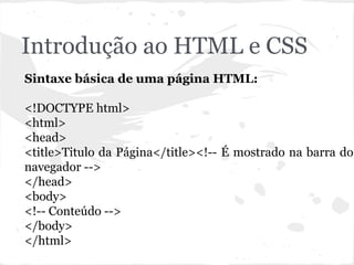 Introdução ao HTML e CSS
Sintaxe básica de uma página HTML:
<!DOCTYPE html>
<html>
<head>
<title>Titulo da Página</title><!-- É mostrado na barra do
navegador -->
</head>
<body>
<!-- Conteúdo -->
</body>
</html>
 