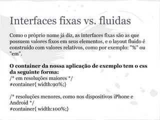 Interfaces fixas vs. fluidas
Como o próprio nome já diz, as interfaces fixas são as que
possuem valores fixos em seus elementos, e o layout fluido é
construído com valores relativos, como por exemplo: "%" ou
"em".
O container da nossa aplicação de exemplo tem o css
da seguinte forma:
/* em resoluções maiores */
#container{ width:90%;}
/* resoluções menores, como nos dispositivos iPhone e
Android */
#container{ width:100%;}
 