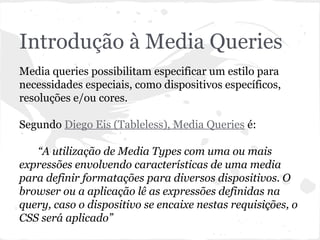 Introdução à Media Queries
Media queries possibilitam especificar um estilo para
necessidades especiais, como dispositivos específicos,
resoluções e/ou cores.
Segundo Diego Eis (Tableless), Media Queries é:
“A utilização de Media Types com uma ou mais
expressões envolvendo características de uma media
para definir formatações para diversos dispositivos. O
browser ou a aplicação lê as expressões definidas na
query, caso o dispositivo se encaixe nestas requisições, o
CSS será aplicado”
 
