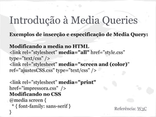 Introdução à Media Queries
Exemplos de inserção e especificação de Media Query:
Modificando a media no HTML
<link rel="stylesheet" media="all" href="style.css"
type="text/css" />
<link rel="stylesheet" media="screen and (color)"
ref="ajustesCSS.css" type="text/css" />
<link rel="stylesheet" media="print"
href="impressora.css" />
Modificando no CSS
@media screen {
* { font-family: sans-serif }
}
Referência: W3C
 