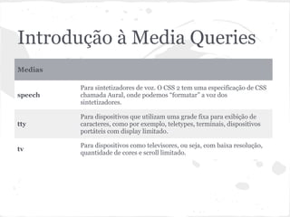 Introdução à Media Queries
Medias
speech
Para sintetizadores de voz. O CSS 2 tem uma especificação de CSS
chamada Aural, onde podemos “formatar” a voz dos
sintetizadores.
tty
Para dispositivos que utilizam uma grade fixa para exibição de
caracteres, como por exemplo, teletypes, terminais, dispositivos
portáteis com display limitado.
tv
Para dispositivos como televisores, ou seja, com baixa resolução,
quantidade de cores e scroll limitado.
 