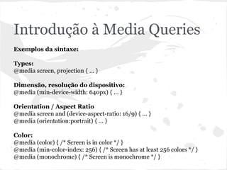 Introdução à Media Queries
Exemplos da sintaxe:
Types:
@media screen, projection { ... }
Dimensão, resolução do dispositivo:
@media (min-device-width: 640px) { ... }
Orientation / Aspect Ratio
@media screen and (device-aspect-ratio: 16/9) { ... }
@media (orientation:portrait) { ... }
Color:
@media (color) { /* Screen is in color */ }
@media (min-color-index: 256) { /* Screen has at least 256 colors */ }
@media (monochrome) { /* Screen is monochrome */ }
 