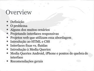 Overview
• Definição
• O problema
• Alguns dos muitos cenários
• Projetando interfaces responsivas
• Projetos web que utilizam essa abordagem
• Introdução ao HTML e CSS
• Interfaces fixas vs. fluidas
• Introdução à Media Queries
• Media Queries Android, iPhone e pontos de quebra de
interface
• Recomendações gerais
 