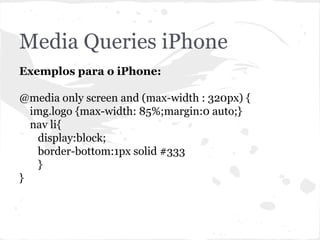 Media Queries iPhone
Exemplos para o iPhone:
@media only screen and (max-width : 320px) {
img.logo {max-width: 85%;margin:0 auto;}
nav li{
display:block;
border-bottom:1px solid #333
}
}
 