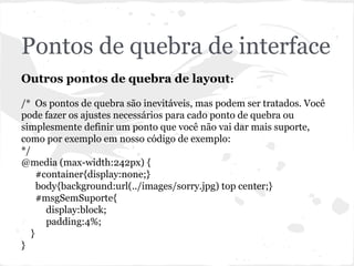 Pontos de quebra de interface
Outros pontos de quebra de layout:
/* Os pontos de quebra são inevitáveis, mas podem ser tratados. Você
pode fazer os ajustes necessários para cado ponto de quebra ou
simplesmente definir um ponto que você não vai dar mais suporte,
como por exemplo em nosso código de exemplo:
*/
@media (max-width:242px) {
#container{display:none;}
body{background:url(../images/sorry.jpg) top center;}
#msgSemSuporte{
display:block;
padding:4%;
}
}
 