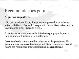 Recomendações gerais
Algumas sugestões:
Não deixe valores fixos, é importante que todos os valores
sejam relativos. Exemplo do que não deixar fixo: estrutura de
layout como divs, imagens e etc...
Evite texturas e elementos de interface que prejudiquem a
flexibilidade e fluidez do web software.
O conteúdo do site é uma das coisas mais importantes. Na
grande maioria é o conteúdo que vai dizer como o seu layout
ficará em resoluções muito pequenas ou gigantescas.
 