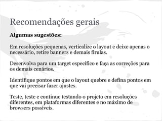 Recomendações gerais
Algumas sugestões:
Em resoluções pequenas, verticalize o layout e deixe apenas o
necessário, retire banners e demais firulas.
Desenvolva para um target específico e faça as correções para
os demais cenários.
Identifique pontos em que o layout quebre e defina pontos em
que vai precisar fazer ajustes.
Teste, teste e continue testando o projeto em resoluções
diferentes, em plataformas diferentes e no máximo de
browsers possíveis.
 