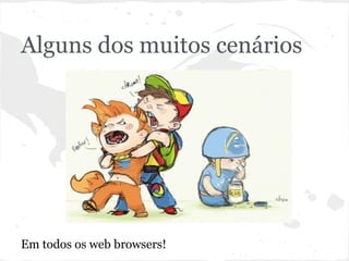 Alguns dos muitos cenários
Em todos os web browsers!
 